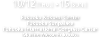 2017.10.12[THU.] - 15[SUN.]/Fukuoka Kokusai Center, Fukuoka Sunpalace, Fukuoka International Congress Center, Marine Messe Fukuoka